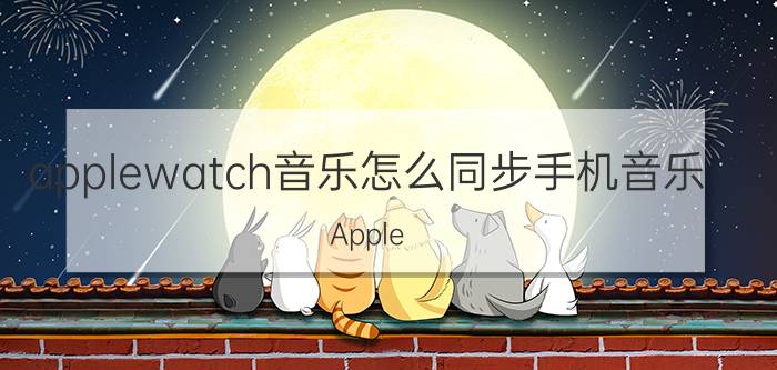 applewatch音乐怎么同步手机音乐 Apple Watch音乐同步方法